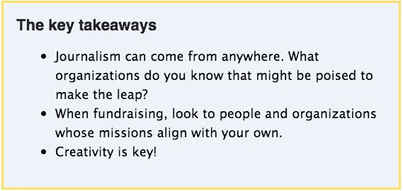 Infographic explaining the key takeaways from the story, including:
Journalism can come from anywhere. What organizations do you know that might be poised to make the leap?
When fundraising, look to people and organizations whose missions align with your own.
Creativity is key!
