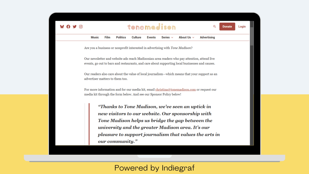 Screenshot of the Tone Madison website displayed on a laptop screen. The webpage discusses ad sales opportunities for businesses and nonprofits, highlighting the newsletter and website’s reach to Madison-area readers who value local journalism. A testimonial in italics praises Tone Madison for driving new website visitors and supporting journalism that values the arts. The top navigation menu includes categories like Music, Film, Politics, Culture, and Advertising. The footer of the image states 'Powered by Indiegraf' on a yellow background.